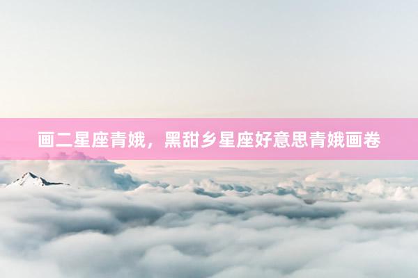 画二星座青娥，黑甜乡星座好意思青娥画卷