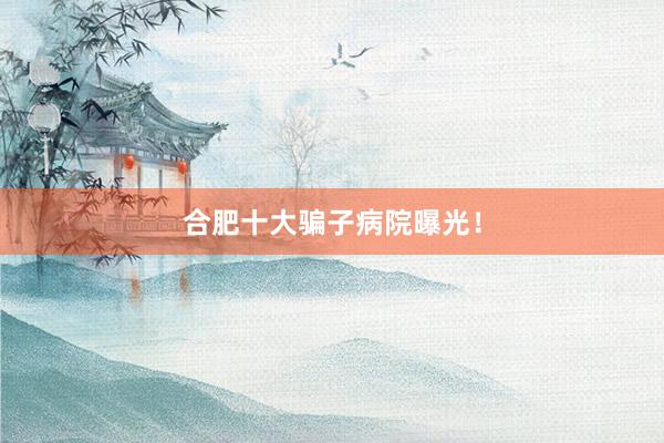 合肥十大骗子病院曝光！