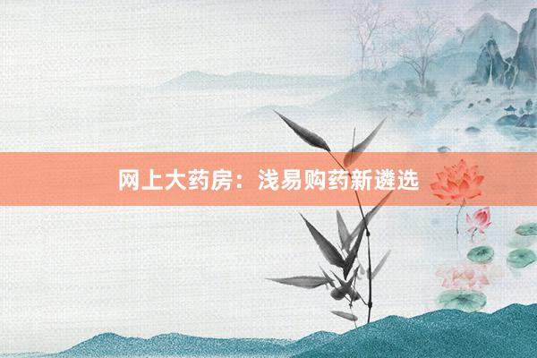 网上大药房：浅易购药新遴选