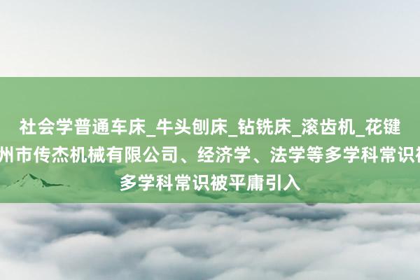 社会学普通车床_牛头刨床_钻铣床_滚齿机_花键轴铣床_滕州市传杰机械有限公司、经济学、法学等多学科常识被平庸引入